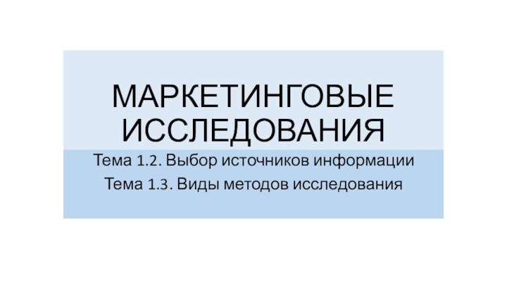 МАРКЕТИНГОВЫЕ ИССЛЕДОВАНИЯТема 1.2. Выбор источников информацииТема 1.3. Виды методов исследования