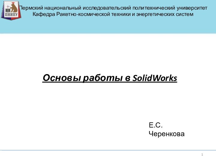 Основы работы в SolidWorksЕ.С.ЧеренковаПермский национальный исследовательский политехнический университетКафедра Ракетно-космической техники и энергетических систем