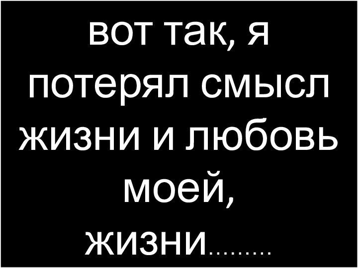 вот так, я потерял смысл жизни и любовь моей, жизни………