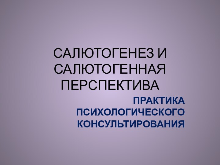 САЛЮТОГЕНЕЗ И САЛЮТОГЕННАЯ ПЕРСПЕКТИВАПРАКТИКА ПСИХОЛОГИЧЕСКОГО КОНСУЛЬТИРОВАНИЯ