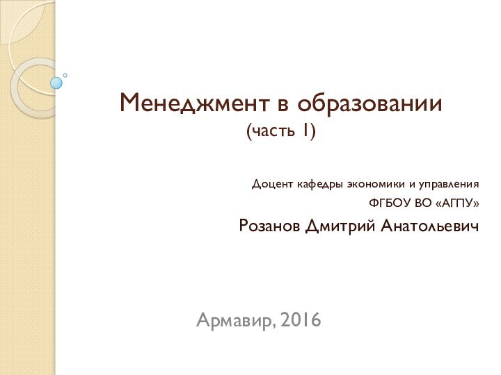 Менеджмент в образовании (часть 1)Доцент кафедры экономики и управленияФГБОУ ВО «АГПУ»Розанов Дмитрий АнатольевичАрмавир, 2016