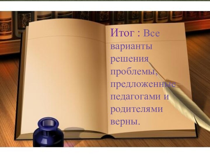 Итог : Все варианты решения проблемы, предложенные педагогами и родителями верны.