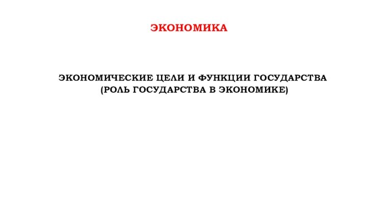 ЭКОНОМИКАЭКОНОМИЧЕСКИЕ ЦЕЛИ И ФУНКЦИИ ГОСУДАРСТВА (РОЛЬ ГОСУДАРСТВА В ЭКОНОМИКЕ)