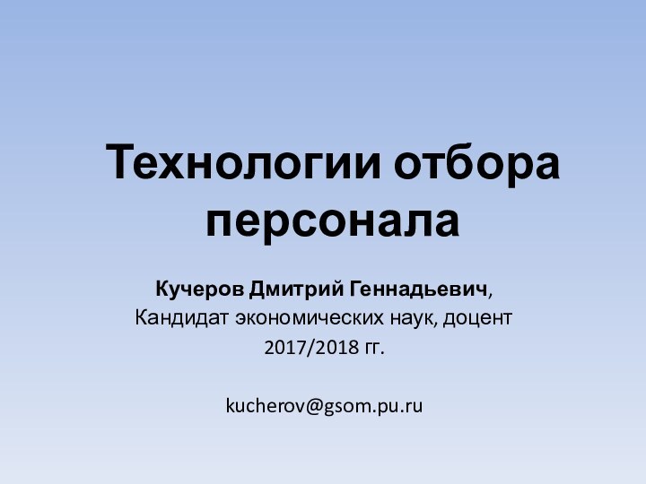 Технологии отбора персоналаКучеров Дмитрий Геннадьевич, Кандидат экономических наук, доцент2017/2018 гг.kucherov@gsom.pu.ru