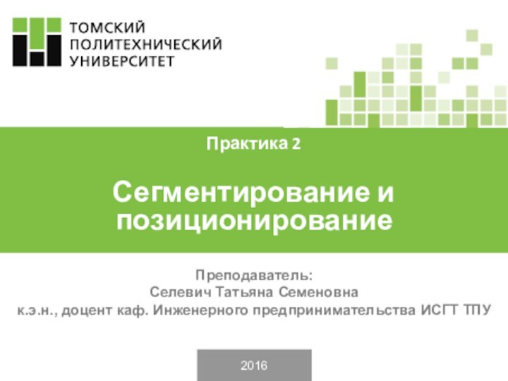 2016Преподаватель: Селевич Татьяна Семеновнак.э.н., доцент каф. Инженерного предпринимательства ИСГТ ТПУПрактика 2Сегментирование и позиционирование