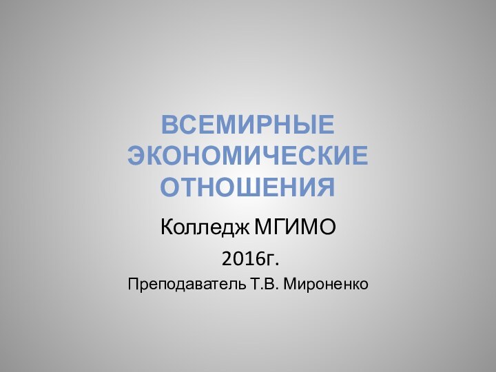 ВСЕМИРНЫЕ ЭКОНОМИЧЕСКИЕ ОТНОШЕНИЯ Колледж МГИМО 2016г.Преподаватель Т.В. Мироненко