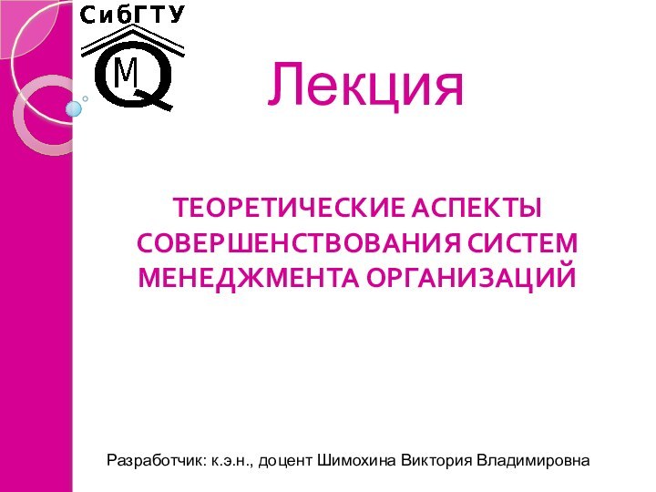 Лекция ТЕОРЕТИЧЕСКИЕ АСПЕКТЫ СОВЕРШЕНСТВОВАНИЯ СИСТЕМ МЕНЕДЖМЕНТА ОРГАНИЗАЦИЙ Разработчик: к.э.н., доцент Шимохина Виктория Владимировна