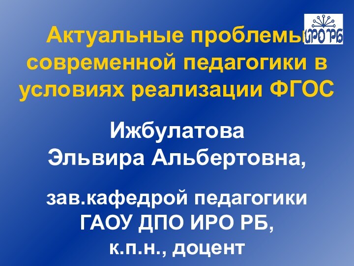 Актуальные проблемы современной педагогики в условиях реализации ФГОСИжбулатова Эльвира Альбертовна, зав.кафедрой педагогики