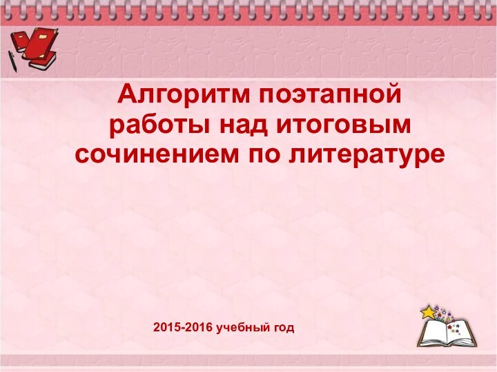 Алгоритм поэтапной работы над итоговым сочинением по литературе    2015-2016 учебный год