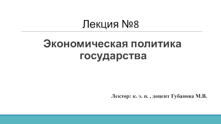 Лекция №8Экономическая политика государстваЛектор: к. э. н. , доцент Губанова М.В.