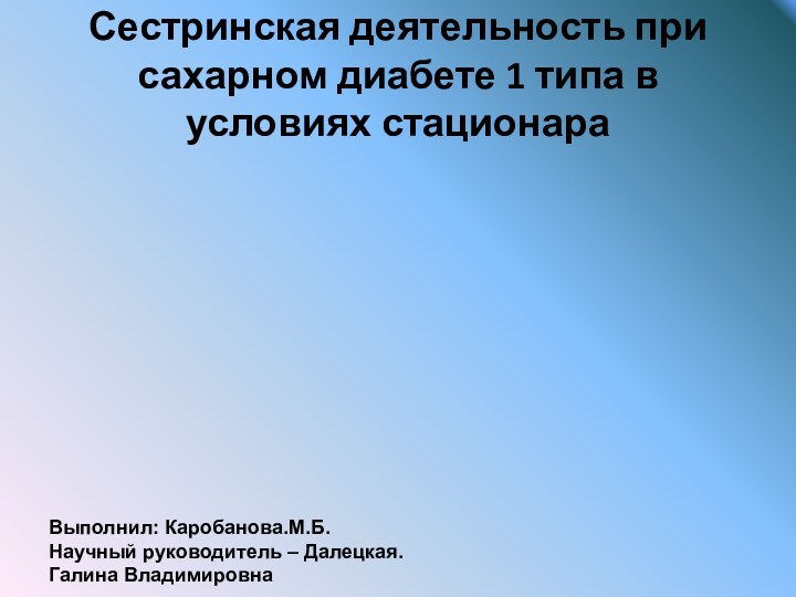 Сестринская деятельность при сахарном диабете 1 типа в условиях стационараВыполнил: Каробанова.М.Б.Научный руководитель – Далецкая. Галина Владимировна