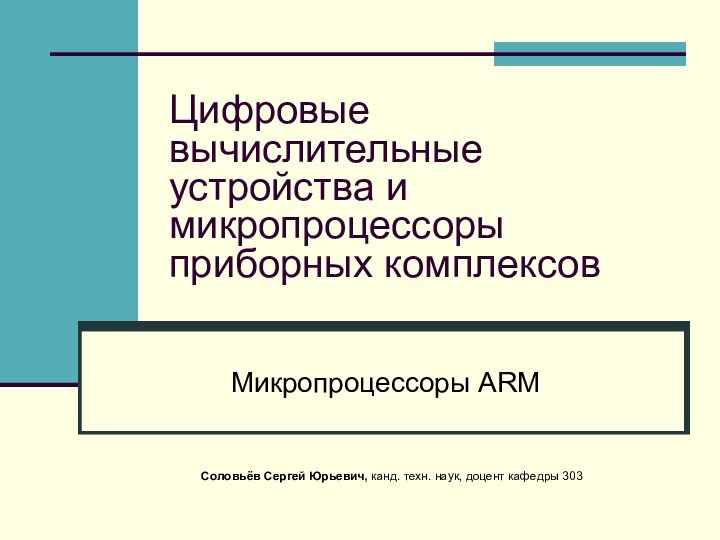 Цифровые вычислительные устройства и микропроцессоры приборных комплексовМикропроцессоры ARMСоловьёв Сергей Юрьевич, канд. техн. наук, доцент кафедры 303