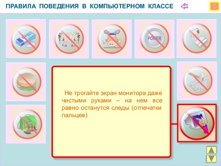 ПРАВИЛА ПОВЕДЕНИЯ В КОМПЬЮТЕРНОМ КЛАССЕ 	Не трогайте экран монитора даже чистыми руками