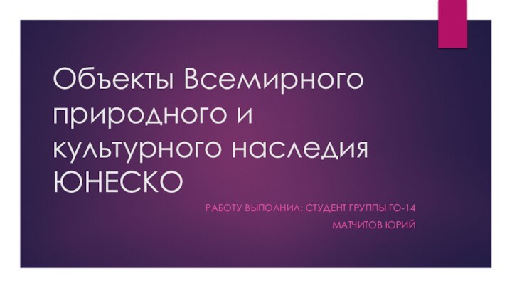 Объекты Всемирного природного и культурного наследия ЮНЕСКОРАБОТУ ВЫПОЛНИЛ: СТУДЕНТ ГРУППЫ ГО-14 МАТЧИТОВ ЮРИЙ