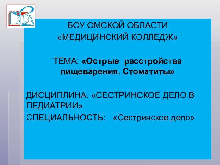 БОУ ОМСКОЙ ОБЛАСТИ«МЕДИЦИНСКИЙ КОЛЛЕДЖ»ТЕМА: «Острые расстройства пищеварения. Стоматиты» ДИСЦИПЛИНА: «СЕСТРИНСКОЕ ДЕЛО В ПЕДИАТРИИ»СПЕЦИАЛЬНОСТЬ:  «Сестринское дело»