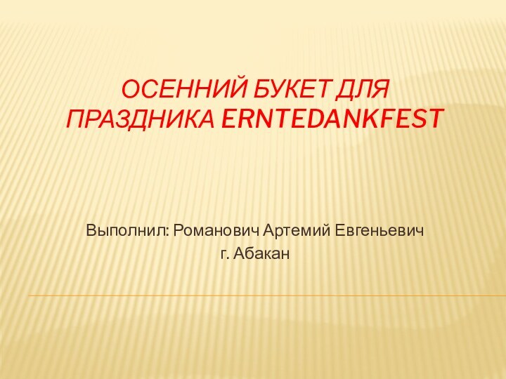 ОСЕННИЙ БУКЕТ ДЛЯ ПРАЗДНИКА ERNTEDANKFESTВыполнил: Романович Артемий Евгеньевичг. Абакан