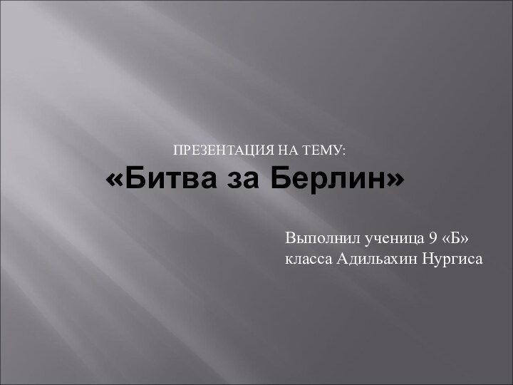 «Битва за Берлин» ПРЕЗЕНТАЦИЯ НА ТЕМУ:Выполнил ученица 9 «Б» класса Адильахин Нургиса