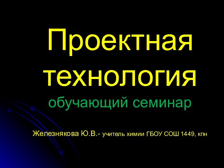 Проектная  технология обучающий семинар  Железнякова Ю.В.- учитель химии ГБОУ СОШ 1449, кпн