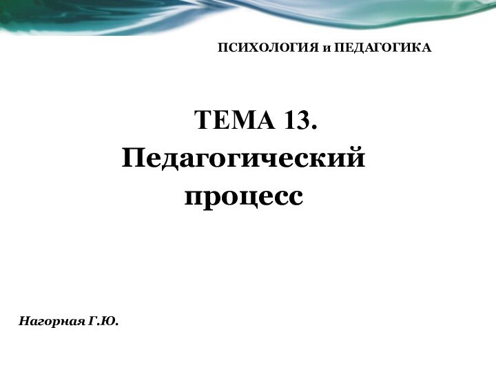 ТЕМА 13. Педагогический процессПСИХОЛОГИЯ и ПЕДАГОГИКА    Нагорная Г.Ю.