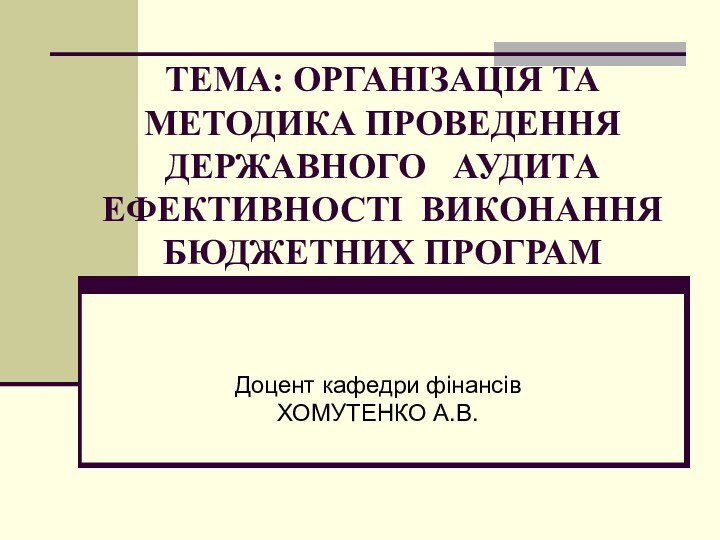 ТЕМА: ОРГАНІЗАЦІЯ ТА МЕТОДИКА ПРОВЕДЕННЯ ДЕРЖАВНОГО  АУДИТА ЕФЕКТИВНОСТІ ВИКОНАННЯ БЮДЖЕТНИХ ПРОГРАМДоцент кафедри фінансівХОМУТЕНКО А.В.