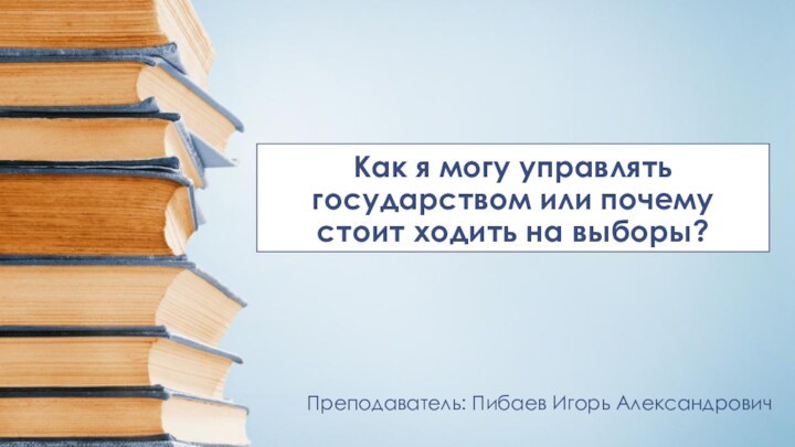 Как я могу управлять государством или почему стоит ходить на выборы?Преподаватель: Пибаев Игорь Александрович