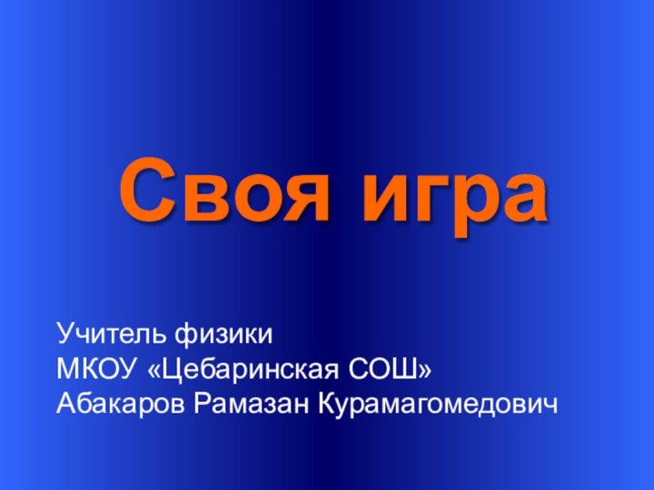 Своя играУчитель физикиМКОУ «Цебаринская СОШ»Абакаров Рамазан Курамагомедович