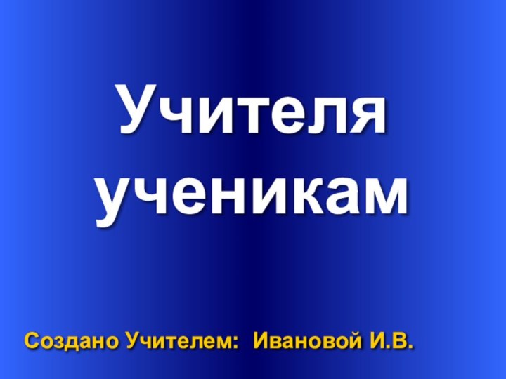 Учителя Создано Учителем: Ивановой И.В.ученикам