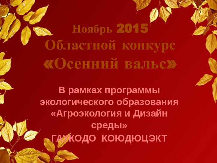 Ноябрь 2015 Областной конкурс «Осенний вальс»В рамках программы экологического образования «Агроэкология и Дизайн среды»ГАУКОДО КОЮДЮЦЭКТ