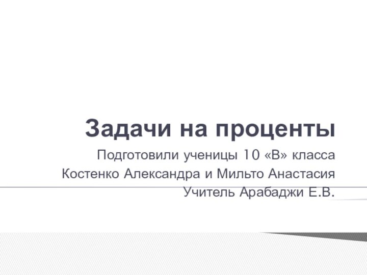 Задачи на процентыПодготовили ученицы 10 «В» классаКостенко Александра и Мильто АнастасияУчитель Арабаджи Е.В.