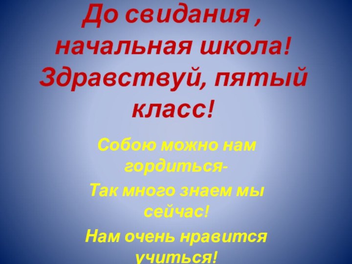 До свидания , начальная школа! Здравствуй, пятый класс!Собою можно нам гордиться-Так много