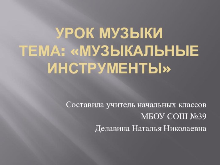 УРОК МУЗЫКИ ТЕМА: «МУЗЫКАЛЬНЫЕ ИНСТРУМЕНТЫ»Составила учитель начальных классовМБОУ СОШ №39Делавина Наталья Николаевна