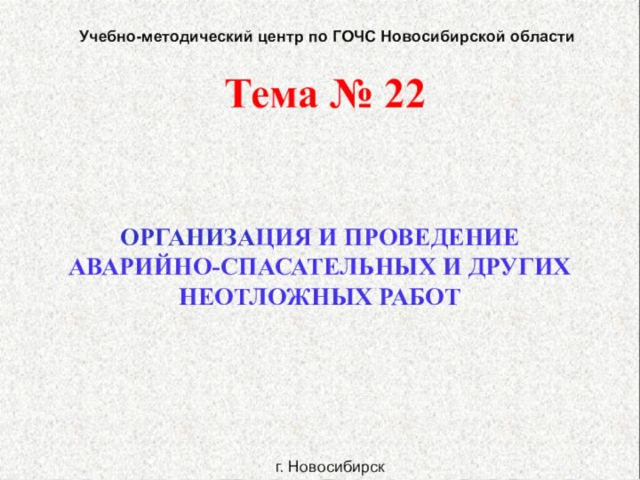 ОРГАНИЗАЦИЯ И ПРОВЕДЕНИЕАВАРИЙНО-СПАСАТЕЛЬНЫХ И ДРУГИХНЕОТЛОЖНЫХ РАБОТТема № 22Учебно-методический центр по ГОЧС Новосибирской областиг. Новосибирск