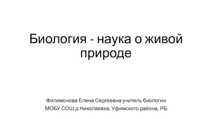 Биология - наука о живой природеФилимонова Елена Сергеевна учитель биологии МОБУ СОШ д.Николаевка, Уфимского района, РБ.