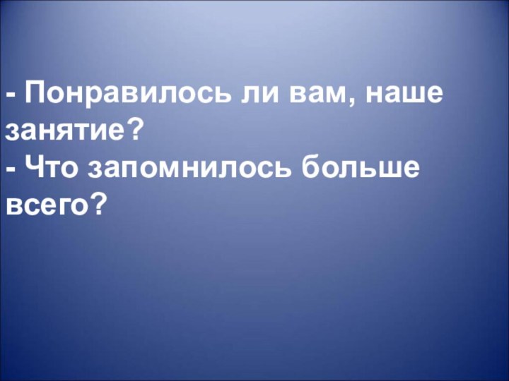 - Понравилось ли вам, наше занятие?- Что запомнилось больше всего?