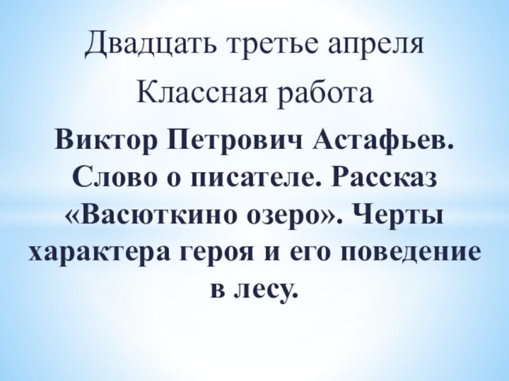 Двадцать третье апреляКлассная работаВиктор Петрович Астафьев. Слово о писателе. Рассказ «Васюткино озеро».