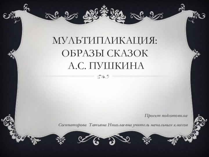 Мультипликация: образы сказок  А.С. ПушкинаПроект подготовила:Сосипаторова Татьяна Николаевна учитель начальных классов