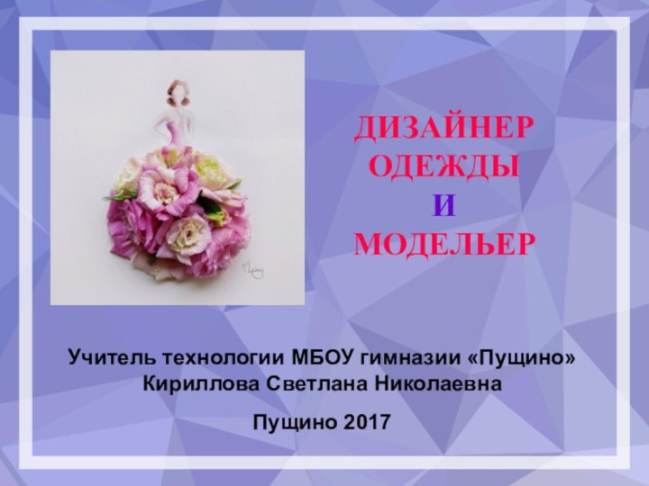 ДИЗАЙНЕР ОДЕЖДЫ И  МОДЕЛЬЕРУчитель технологии МБОУ гимназии «Пущино» Кириллова Светлана Николаевна Пущино 2017