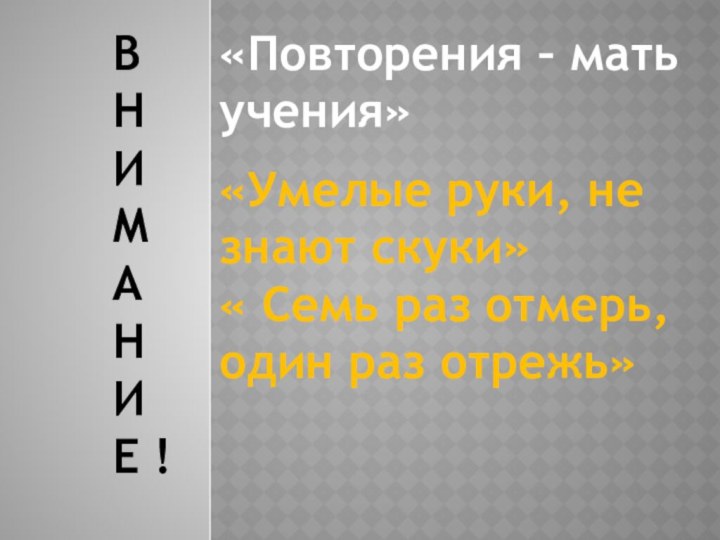 «Повторения – мать учения»«Умелые руки, не знают скуки»« Семь раз отмерь, один раз отрежь»ВНИМАНИЕ !