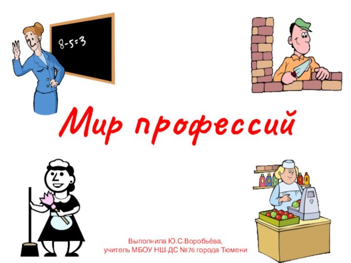 Мир профессийВыполнила Ю.С.Воробьёва, учитель МБОУ НШ-ДС №76 города Тюмени