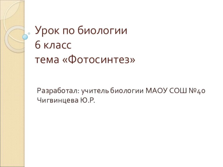 Урок по биологии 6 класс тема «Фотосинтез»Разработал: учитель биологии МАОУ СОШ №40 Чигвинцева Ю.Р.