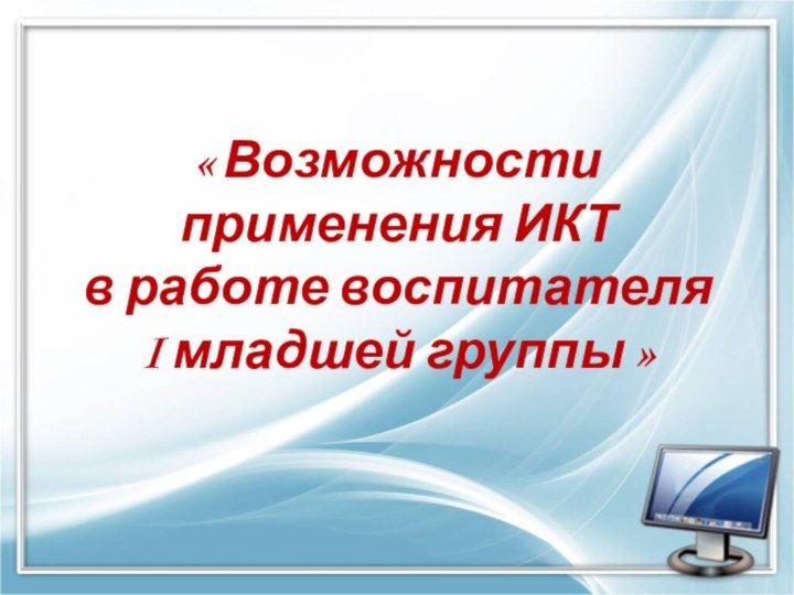 « Возможности применения ИКТ  в работе воспитателя  I младшей группы »