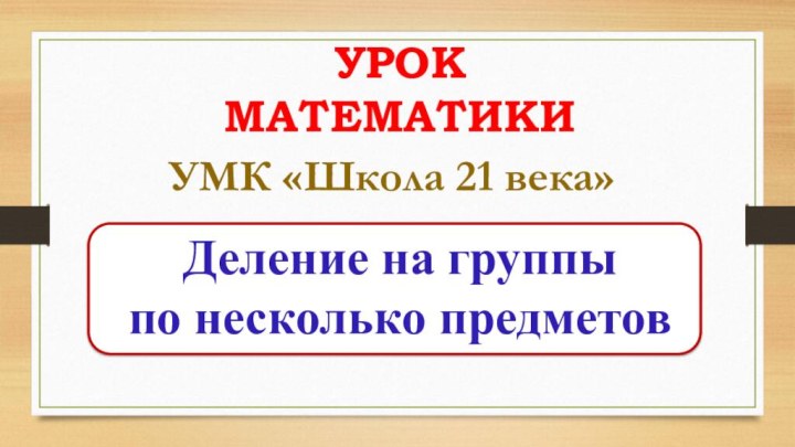 УРОК МАТЕМАТИКИДеление на группы по несколько предметовУМК «Школа 21 века»