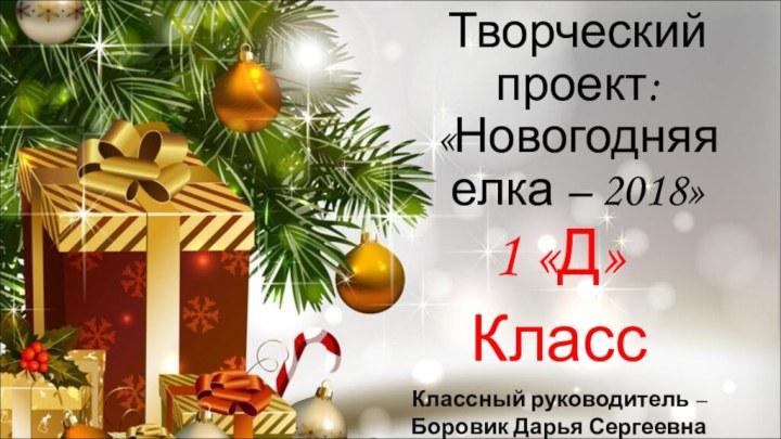 Творческий проект: «Новогодняя елка – 2018»1 «Д» КлассКлассный руководитель – Боровик Дарья Сергеевна