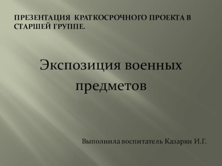 Презентация краткосрочного проекта в  старшей группе.Экспозиция военных предметовВыполнила воспитатель Казарян И.Г.