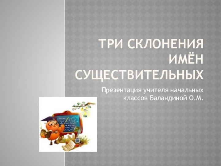 Три склонения имён существительныхПрезентация учителя начальных классов Баландиной О.М.