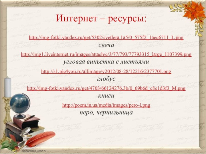 Интернет – ресурсы:http://img-fotki.yandex.ru/get/5302/svetlera.1a5/0_575f2_1aec6711_L.png свечаhttp://img1.liveinternet.ru/images/attach/c/3/77/793/77793315_large_1107399.pngугловая виньетка с листьямиhttp://s1.pic4you.ru/allimage/y2012/08-28/12216/2377701.png  глобусhttp://img-fotki.yandex.ru/get/4703/66124276.3b/0_69b6d_c8e1d3f3_M.png книгиhttp://poem.in.ua/media/images/pero-l.png перо, чернильница