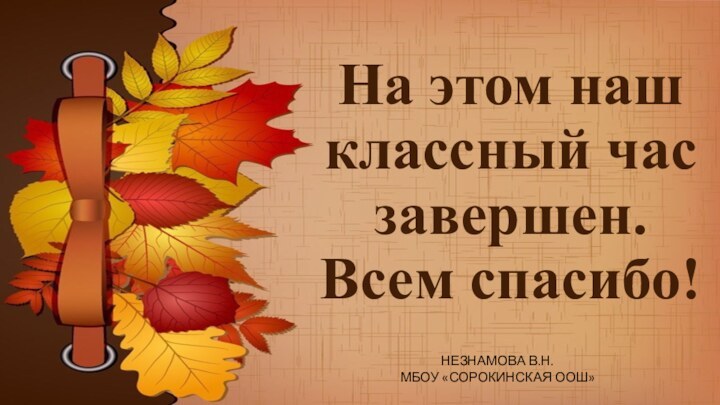 На этом наш классный час завершен.  Всем спасибо!  НЕЗНАМОВА В.Н. МБОУ «СОРОКИНСКАЯ ООШ»