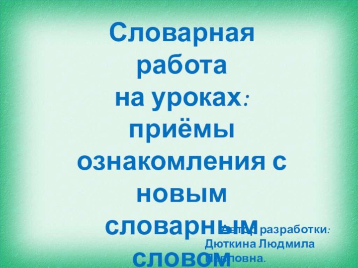 Словарная работа на уроках: приёмы ознакомления с новым словарным словом(методическая разработка)Автор разработки:Дюткина Людмила Павловна.