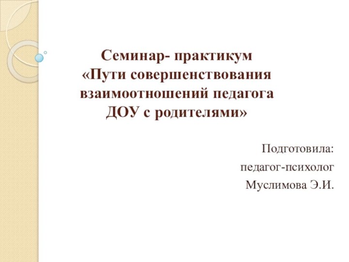 Семинар- практикум «Пути совершенствования взаимоотношений педагога ДОУ с родителями»  Подготовила:педагог-психологМуслимова Э.И.