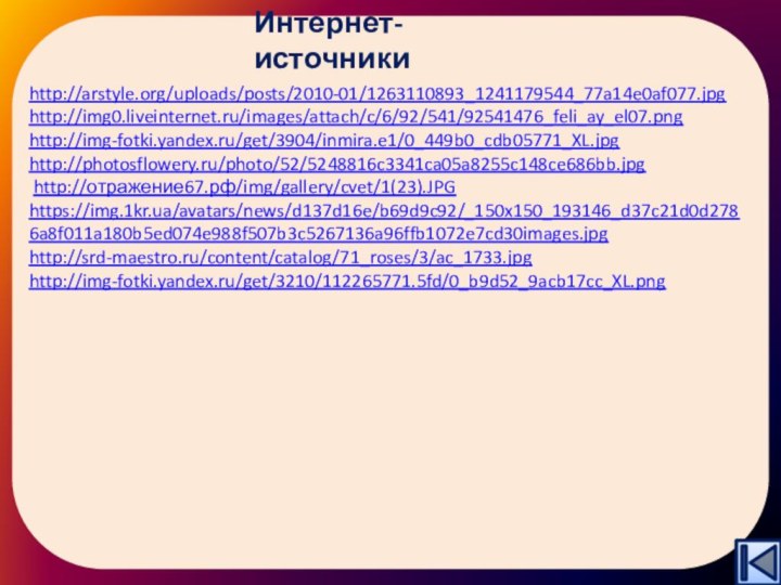 Интернет-источникиhttp://arstyle.org/uploads/posts/2010-01/1263110893_1241179544_77a14e0af077.jpghttp://img0.liveinternet.ru/images/attach/c/6/92/541/92541476_feli_ay_el07.png http://img-fotki.yandex.ru/get/3904/inmira.e1/0_449b0_cdb05771_XL.jpg http://photosflowery.ru/photo/52/5248816c3341ca05a8255c148ce686bb.jpg http://отражение67.рф/img/gallery/cvet/1(23).JPG https://img.1kr.ua/avatars/news/d137d16e/b69d9c92/_150x150_193146_d37c21d0d2786a8f011a180b5ed074e988f507b3c5267136a96ffb1072e7cd30images.jpg http://srd-maestro.ru/content/catalog/71_roses/3/ac_1733.jpg http://img-fotki.yandex.ru/get/3210/112265771.5fd/0_b9d52_9acb17cc_XL.png